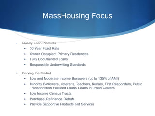 MassHousing Focus
 Quality Loan Products
 30 Year Fixed Rate
 Owner Occupied, Primary Residences
 Fully Documented Loans
 Responsible Underwriting Standards
 Serving the Market
 Low and Moderate Income Borrowers (up to 135% of AMI)
 Minority Borrowers, Veterans, Teachers, Nurses, First Responders, Public
Transportation Focused Loans, Loans in Urban Centers
 Low Income Census Tracts
 Purchase, Refinance, Rehab
 Provide Supportive Products and Services
 