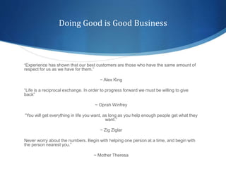 Doing Good is Good Business
“Experience has shown that our best customers are those who have the same amount of
respect for us as we have for them.”
~ Alex King
“Life is a reciprocal exchange. In order to progress forward we must be willing to give
back”
~ Oprah Winfrey
“You will get everything in life you want, as long as you help enough people get what they
want.”
~ Zig Ziglar
Never worry about the numbers. Begin with helping one person at a time, and begin with
the person nearest you.”
~ Mother Theresa
 