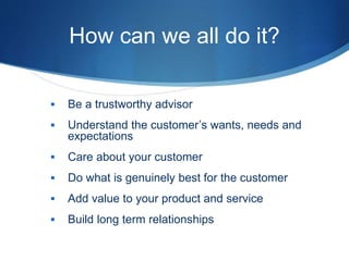 How can we all do it?
 Be a trustworthy advisor
 Understand the customer’s wants, needs and
expectations
 Care about your customer
 Do what is genuinely best for the customer
 Add value to your product and service
 Build long term relationships
 