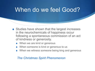 When do we feel Good?
S Studies have shown that the largest increases
in the neurochemicals of happiness occur
following a spontaneous commission of an act
of kindness or generosity.
S When we are kind or generous
S When someone is kind or generous to us
S When we witness someone being king and generous
The Christmas Spirit Phenomenon
 