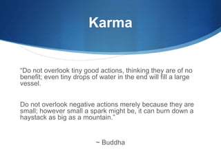 Karma
“Do not overlook tiny good actions, thinking they are of no
benefit; even tiny drops of water in the end will fill a large
vessel.
Do not overlook negative actions merely because they are
small; however small a spark might be, it can burn down a
haystack as big as a mountain.”
~ Buddha
 