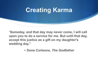 Creating Karma
“Someday, and that day may never come, I will call
upon you to do a service for me. But until that day,
accept this justice as a gift on my daughter's
wedding day.”
~ Done Corleone, The Godfather
 
