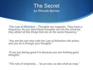 The Secret
by Rhonda Byrnes
“The Law of Attraction – Thoughts are magnetic. They have a
frequency. As you send those thoughts out into the universe,
they attract all like things that are on the same frequency.”
“You are the one who calls the Law of Attraction into action,
and you do it through your thoughts.”
“If you are feeling good it is because you are thinking good
thoughts.”
“The rule of reciprocity… “as ye sow, so also shall ye reap.”
 