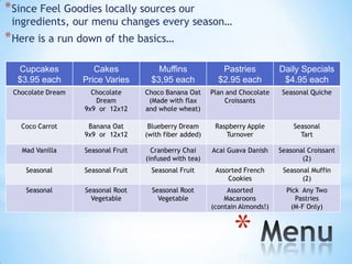 * Since Feel Goodies locally sources our
 ingredients, our menu changes every season…
* Here is a run down of the basics…

  Cupcakes            Cakes             Muffins             Pastries          Daily Specials
  $3.95 each       Price Varies       $3,95 each           $2.95 each          $4.95 each
 Chocolate Dream     Chocolate      Choco Banana Oat     Plan and Chocolate    Seasonal Quiche
                      Dream          (Made with flax          Croissants
                   9x9 or 12x12     and whole wheat)

   Coco Carrot      Banana Oat       Blueberry Dream      Raspberry Apple         Seasonal
                   9x9 or 12x12     (with fiber added)       Turnover               Tart

   Mad Vanilla     Seasonal Fruit     Cranberry Chai     Acai Guava Danish    Seasonal Croissant
                                    (infused with tea)                               (2)
    Seasonal       Seasonal Fruit     Seasonal Fruit      Assorted French      Seasonal Muffin
                                                              Cookies                (2)
    Seasonal       Seasonal Root      Seasonal Root           Assorted          Pick Any Two
                     Vegetable          Vegetable            Macaroons             Pastries
                                                         (contain Almonds!)      (M-F Only)



                                                                *
 