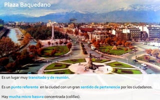 Plaza Baquedano

    ¿Por qué elegimos Baquedano ?


       Mucho flujo de gente

       Lugar de reunión

       Está lleno de Colillas

       Experiencia propia de la suciedad

Es un lugar muy transitado y de reunión.

Es un punto referente en la ciudad con un gran sentido de pertenencia por los ciudadanos.

Hay mucha micro basura concentrada (colillas).
 