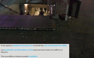 En los espacios alrededor de los basureros es donde hay más concentración de colillas.

Los transeúntes no interrumpen su ritmo para acercarse a botar una colilla en un
basurero.

Tirar una colilla a un basurero puede incendiarlo
 