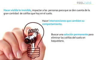Hacer visible lo invisible, impactar a las personas para que se den cuenta de la
gran cantidad de colillas que hay en el suelo.

                                   Hacer intervenciones que cambien su
                                   comportamiento.


                                            Buscar una solución permanente para
                                            eliminar las colillas del suelo en
                                            baquedano.
 