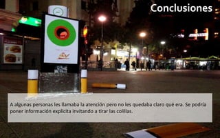 Conclusiones




A algunas personas les llamaba la atención pero no les quedaba claro qué era. Se podría
poner información explícita invitando a tirar las colillas.
 