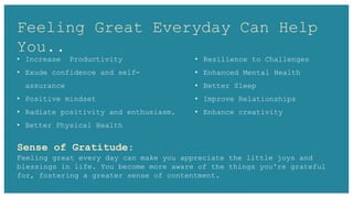 Feeling Great Everyday Can Help
You..
Sense of Gratitude:
Feeling great every day can make you appreciate the little joys and
blessings in life. You become more aware of the things you're grateful
for, fostering a greater sense of contentment.
• Increase Productivity
• Exude confidence and self-
assurance
• Positive mindset
• Radiate positivity and enthusiasm.
• Better Physical Health
• Resilience to Challenges
• Enhanced Mental Health
• Better Sleep
• Improve Relationships
• Enhance creativity
 