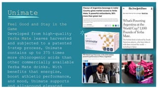 Unimate
Feel Good and Stay in the
Game
Developed from high-quality
Yerba Mate leaves harvested
and subjected to a patented
5-step process, Unimate
contains up to 375 times
more chlorogenic acids than
other commercially available
Yerba Mate drinks. With
benefits that energize,
boost athletic performance,
and mood, Unimate supports
and all-around elevated
 