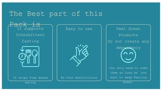 The Best part of this
Pack is
It supports
Intermittent
fasting
Feel Great
Products
Do not create any
dependency
Easy to use
It helps Time Based
eating
No Diet Restrictions
You only need to take
them as long as you
want to keep Feeling
Great.
 