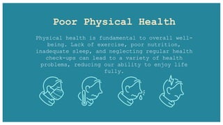Poor Physical Health
Physical health is fundamental to overall well-
being. Lack of exercise, poor nutrition,
inadequate sleep, and neglecting regular health
check-ups can lead to a variety of health
problems, reducing our ability to enjoy life
fully.
 