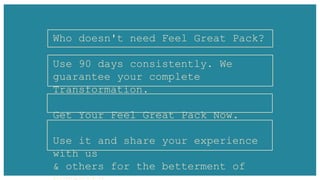 Who doesn't need Feel Great Pack?
Use 90 days consistently. We
guarantee your complete
Transformation.
Get Your Feel Great Pack Now.
Use it and share your experience
with us
& others for the betterment of
 