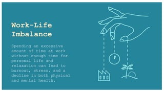 Work-Life
Imbalance
Spending an excessive
amount of time at work
without enough time for
personal life and
relaxation can lead to
burnout, stress, and a
decline in both physical
and mental health.
 