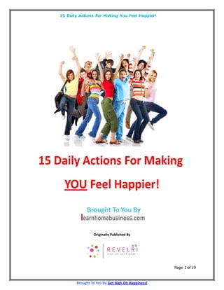 15 Daily Actions For Making You Feel Happier!




15 Daily Actions For Making
      YOU Feel Happier!
                Brought To You By


                    Originally Published By




                                                      Page 1 of 19



           Brought To You By Get High On Happiness!
 