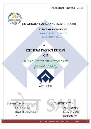 FEEL HRM PROJECT 2011




            DEPARTMENT OF MANAGEMENT STUDIES
                          SCHOOL OF MANAGEMENT
                           PONDICHERRY UNIVERSITY
                            PONDICHERRY – 605014




                             A
              FEEL HRM PROJECT REPORT
                             ON
            R & D Centre For Iron & Steel
                  (A unit of SAIL)




SUBMITTED TO:-                       SUBMITTED BY:-
     Dr. R.P.RAYA                                  AMIT KUMAR
     Head of Department                            MBA 1st YEAR
      P.U                                          SECTION ”A”
                      DMS,PONDICHERRY UNIVERSITY            Page 1
 