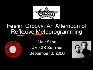 Feelin’ Groovy: An Afternoon of Reflexive Metaprogramming Matt Stine UM-CIS Seminar September 3, 2008 