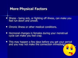 More  Physical Factors Illness - being sick, or fighting off illness, can make you feel run down and unwell. Chronic illness or other medical conditions. Hormonal changes in females during your menstrual cycle can make you feel crap. This may happen a few days before you get your period and you may not make the connection immediately.  