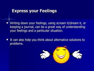 Express your Feelings  Writing down your feelings, using scream it/dream it, or keeping a journal, can be a great way of understanding your feelings and a particular situation.  It can also help you think about alternative solutions to problems.  