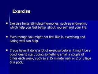 Exercise Exercise helps stimulate hormones, such as endorphin, which help you feel better about yourself and your life.  Even though you might not feel like it, exercising and eating well can help. If you haven't done a lot of exercise before, it might be a good idea to start doing something small a couple of times each week, such as a 15 minute walk or 2 or 3 laps of a pool.  