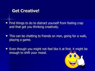 Get Creative!  Find things to do to distract yourself from feeling crap and that get you thinking creatively. This can be chatting to friends on msn, going for a walk, playing a game.  Even though you might not feel like it at first, it might be enough to shift your mood.  