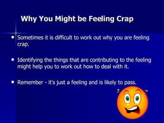 Why You Might be Feeling Crap Sometimes it is difficult to work out why you are feeling crap.    Identifying the things that are contributing to the feeling might help you to work out how to deal with it.  Remember - it's just a feeling and is likely to pass.  