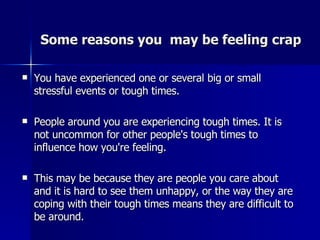 Some reasons you  may be feeling crap   You have experienced one or several big or small stressful events or tough times.    People around you are experiencing tough times. It is not uncommon for other people's tough times to influence how you're feeling. This may be because they are people you care about and it is hard to see them unhappy, or the way they are coping with their tough times means they are difficult to be around.    