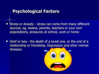 Psychological Factors Stress or Anxiety - stress can come from many different sources, eg. exams, parents, teachers or your own expectations, pressures at school, work or home.  Grief or loss - the death of a loved one, or the end of a relationship or friendship, Depression and other mental illnesses.  