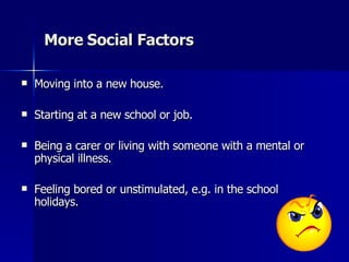More  Social Factors Moving into a new house. Starting at a new school or job. Being a carer or living with someone with a mental or physical illness.  Feeling bored or unstimulated, e.g. in the school holidays. 