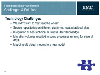 Feeling good about your migration Challenges & Solutions Technology Challenges We didn’t want to “reinvent the wheel” Source repositories on different platforms, located at local sites Integration of non-technical Business User Knowledge Migration volumes resulted in some processes running for several days Mapping old object models to a new model Technology 