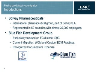 Feeling good about your migration Introductions Solvay Pharmaceuticals   International pharmaceutical group, part of Solvay S.A. Represented in 50 countries with almost 30,000 employees  Blue Fish Development Group  Exclusively focused on ECM since 1999. Content Migration, WCM and Custom ECM Practices. Recognized Documentum Expertise. 