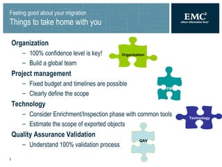 Feeling good about your migration Things to take home with you Organization 100% confidence level is key! Build a global team Project management Fixed budget and timelines are possible Clearly define the scope Technology Consider Enrichment/Inspection phase with common tools Estimate the scope of exported objects Quality Assurance Validation Understand 100% validation process PM Organization Technology QAV 