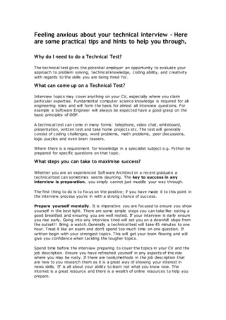 Feeling anxious about your technical interview - Here
are some practical tips and hints to help you through.
Why do I need to do a Technical Test?
The technical test gives the potential employer an opportunity to evaluate your
approach to problem solving, technical knowledge, coding ability, and creativity
with regards to the skills you are being hired for.
What can come up on a Technical Test?
Interview topics may cover anything on your CV, especially where you claim
particular expertise. Fundamental computer science knowledge is required for all
engineering roles and will form the basis for almost all interview questions. For
example a Software Engineer will always be expected have a good grasp on the
basic principles of OOP.
A technical test can come in many forms: telephone, video chat, whiteboard,
presentation, written test and take home projects etc. The test will generally
consist of coding challenges, word problems, math problems, peer discussions,
logic puzzles and even brain teasers.
Where there is a requirement for knowledge in a specialist subject e.g. Python be
prepared for specific questions on that topic.
What steps you can take to maximise success?
Whether you are an experienced Software Architect or a recent graduate a
technical test can sometimes seems daunting. The key to success in any
interview is preparation, you simply cannot just muddle your way through.
The first thing to do is to focus on the positive; if you have made it to this point in
the interview process you're in with a strong chance of success.
Prepare yourself mentally. It is imperative you are focused to ensure you show
yourself in the best light. There are some simple steps you can take like eating a
good breakfast and ensuring you are well rested. If your interview is early ensure
you rise early. Going into any interview tired will set you on a downhill slope from
the outset!! Bring a watch. Generally a technical test will take 45 minutes to one
hour. Treat it like an exam and don’t spend too much time on one question. If
written begin with your strongest topics. This will get your brain flowing and will
give you confidence when tackling the tougher topics.
Spend time before the interview preparing to cover the topics in your CV and the
job description. Ensure you have refreshed yourself in any aspects of the role
where you may be rusty. If there are tools/methods in the job description that
are new to you research them as it is a great way of showing your interest in
news skills. IT is all about your ability to learn not what you know now. The
internet is a great resource and there is a wealth of online resources to help you
prepare.
 