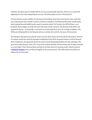Certainly, European and U.S. budget deficits are on an unsustainable trajectory. However, too much belt
tightening too soon risks dampening the recovery. The better policy is to try to boost growth.


Focused entirely on price stability, the European Central Bank raised short-term interest rates earlier this
year, repeating the same mistake it made in 2008 (in comparison, Fed Chairman Bernanke recently spoke
about making financial stability policy equal to monetary policy). On Tuesday, the ECB will have a new
president, Mario Draghi, currently the head of the bank of Italy. However, the direction of the ECB is not
expected to change – and typically, a new head of a central bank has to prove he is tough on inflation. The
ECB is providing liquidity to the financial system as needed, but could do a lot more at this juncture.


The European debt agreement puts the major concerns about Greece off to the side for the present. However,
it’s unclear exactly how much the European stabilization fund will be increased and how it will be financed.
More troublesome, the agreement doesn’t do much to head off potential problems for Italy and Spain. The
government debt situation in the UK is worse than in Spain and Italy, but borrowing costs for Spain and Italy
are much higher. That’s because Spain and Italy do not have their own monetary policy. Recent research
byPaul De Grauwe notes an inherent fragility in the monetary union. The ECB and the EU will have to
address this at some point.
 