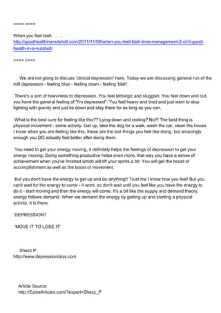 ==== ====

When you feel blah. . . .
http://goodhealthinanutshell.com/2011/11/08/when-you-feel-blah-time-management-2-of-5-good-
health-in-a-nutshell/

==== ====



We are not going to discuss 'clinical depression' here. Today we are discussing general run of the
mill depression - feeling blue - feeling down - feeling 'blah'.

There's a sort of heaviness to depression. You feel lethargic and sluggish. You feel down and out,
you have the general feeling of "I'm depressed". You feel heavy and tired and just want to stop
fighting with gravity and just lie down and stay there for as long as you can.

What is the best cure for feeling like this?? Lying down and resting? No!!! The best thing is
physical movement - some activity. Get up, take the dog for a walk, wash the car, clean the house.
I know when you are feeling like this, these are the last things you feel like doing, but amazingly
enough you DO actually feel better after doing them.

You need to get your energy moving, it definitely helps the feelings of depression to get your
energy moving. Doing something productive helps even more, that way you have a sense of
achievement when you've finished which will lift your spirits a bit. You will get the boost of
accomplishment as well as the boost of movement.

But you don't have the energy to get up and do anything!! Trust me I know how you feel! But you
can't wait for the energy to come - it wont, so don't wait until you feel like you have the energy to
do it - start moving and then the energy will come. It's a bit like the supply and demand theory,
energy follows demand. When we demand the energy by getting up and starting a physical
activity, it is there.

DEPRESSION?

'MOVE IT TO LOSE IT'




Shezz P
http://www.depressiondays.com




Article Source:
http://EzineArticles.com/?expert=Shezz_P
 