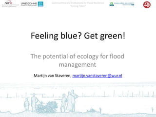 Communities and Institutions for Flood Resilience
                         Turning Tides?




Feeling blue? Get green!

The potential of ecology for flood
         management
 Martijn van Staveren, martijn.vanstaveren@wur.nl
 