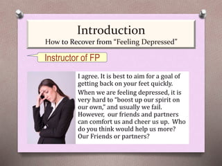 I agree. It is best to aim for a goal of
getting back on your feet quickly.
When we are feeling depressed, it is
very hard to “boost up our spirit on
our own,” and usually we fail.
However, our friends and partners
can comfort us and cheer us up. Who
do you think would help us more?
Our Friends or partners?
Instructor of FP
Introduction
How to Recover from “Feeling Depressed”
 