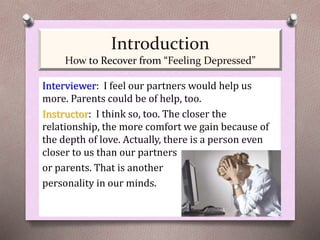 Interviewer: I feel our partners would help us
more. Parents could be of help, too.
Instructor: I think so, too. The closer the
relationship, the more comfort we gain because of
the depth of love. Actually, there is a person even
closer to us than our partners
or parents. That is another
personality in our minds.
Introduction
How to Recover from “Feeling Depressed”
 