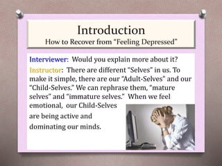 Interviewer: Would you explain more about it?
Instructor: There are different “Selves” in us. To
make it simple, there are our “Adult-Selves” and our
“Child-Selves.” We can rephrase them, “mature
selves” and “immature selves.” When we feel
emotional, our Child-Selves
are being active and
dominating our minds.
Introduction
How to Recover from “Feeling Depressed”
 