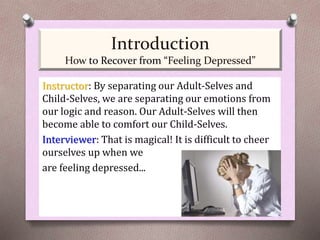 Instructor: By separating our Adult-Selves and
Child-Selves, we are separating our emotions from
our logic and reason. Our Adult-Selves will then
become able to comfort our Child-Selves.
Interviewer: That is magical! It is difficult to cheer
ourselves up when we
are feeling depressed...
Introduction
How to Recover from “Feeling Depressed”
 