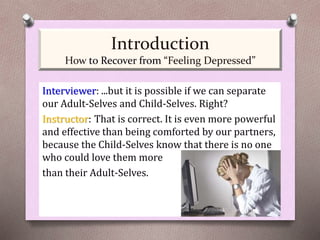 Interviewer: ...but it is possible if we can separate
our Adult-Selves and Child-Selves. Right?
Instructor: That is correct. It is even more powerful
and effective than being comforted by our partners,
because the Child-Selves know that there is no one
who could love them more
than their Adult-Selves.
Introduction
How to Recover from “Feeling Depressed”
 