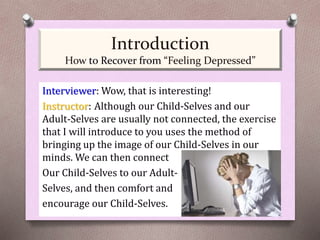 Interviewer: Wow, that is interesting!
Instructor: Although our Child-Selves and our
Adult-Selves are usually not connected, the exercise
that I will introduce to you uses the method of
bringing up the image of our Child-Selves in our
minds. We can then connect
Our Child-Selves to our Adult-
Selves, and then comfort and
encourage our Child-Selves.
Introduction
How to Recover from “Feeling Depressed”
 