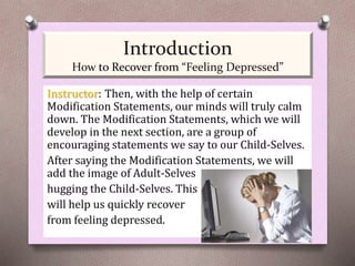 Instructor: Then, with the help of certain
Modification Statements, our minds will truly calm
down. The Modification Statements, which we will
develop in the next section, are a group of
encouraging statements we say to our Child-Selves.
After saying the Modification Statements, we will
add the image of Adult-Selves
hugging the Child-Selves. This
will help us quickly recover
from feeling depressed.
Introduction
How to Recover from “Feeling Depressed”
 