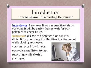 Interviewer: I see now. If we can practice this on
our own, it will be easier than to wait for our
partners to cheer us up.
Instructor: Yes, we can practice alone. If it is
difficult for you to say the Modification Statement
while closing your eyes,
you can record it with your
own voice and listen to the
recording while closing
your eyes.
Introduction
How to Recover from “Feeling Depressed”
 