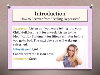 Instructor: Listen as if you were telling it to your
Child-Self. Just try it for a week. Listen to the
Modification Statement for fifteen minutes before
you go to bed. The next day, you will wake up
refreshed.
Interviewer: I got it.
Can we start the lesson now?
Instructor: Sure!
Introduction
How to Recover from “Feeling Depressed”
 