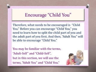 Therefore, what needs to be encouraged is “Child
You.” Before you can encourage “Child You,” you
need to learn how to split the child part of you and
the adult part of you first. And then, “Adult You” will
be able to encourage “Child You.”
You may be familiar with the terms,
“Adult-Self” and “Child-Self”,
but in this section, we will use the
terms, “Adult You” and “Child You.”
Encourage “Child You”
 