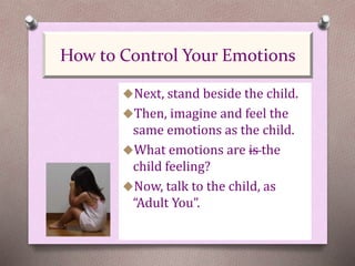 Next, stand beside the child.
Then, imagine and feel the
same emotions as the child.
What emotions are is the
child feeling?
Now, talk to the child, as
“Adult You”.
How to Control Your Emotions
 