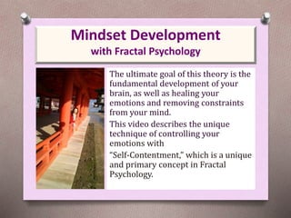 Mindset Development
with Fractal Psychology
The ultimate goal of this theory is the
fundamental development of your
brain, as well as healing your
emotions and removing constraints
from your mind.
This video describes the unique
technique of controlling your
emotions with
“Self-Contentment,” which is a unique
and primary concept in Fractal
Psychology.
 