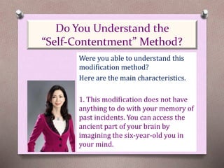 Were you able to understand this
modification method?
Here are the main characteristics.
1. This modification does not have
anything to do with your memory of
past incidents. You can access the
ancient part of your brain by
imagining the six-year-old you in
your mind.
Do You Understand the
“Self-Contentment” Method?
 