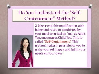 2. Never end this modification with
being embraced or comforted by
your mother or father. You, as Adult
You, encourages Child You. This is
called “Self-Containment.” This
method makes it possible for you to
make yourself happy and fulfill your
needs on your own.
Do You Understand the “Self-
Contentment” Method?
 